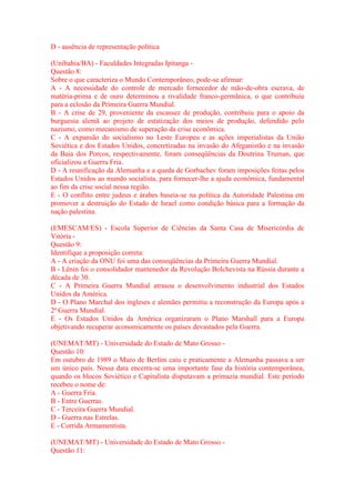 D - ausência de representação política 
(Unibahia/BA) - Faculdades Integradas Ipitanga - 
Questão 8: 
Sobre o que caracteriza o Mundo Contemporâneo, pode-se afirmar: 
A - A necessidade do controle de mercado fornecedor de mão-de-obra escrava, de 
matéria-prima e de ouro determinou a rivalidade franco-germânica, o que contribuiu 
para a eclosão da Primeira Guerra Mundial. 
B - A crise de 29, proveniente da escassez de produção, contribuiu para o apoio da 
burguesia alemã ao projeto de estatização dos meios de produção, defendido pelo 
nazismo, como mecanismo de superação da crise econômica. 
C - A expansão do socialismo no Leste Europeu e as ações imperialistas da União 
Soviética e dos Estados Unidos, concretizadas na invasão do Afeganistão e na invasão 
da Baia dos Porcos, respectivamente, foram conseqüências da Doutrina Truman, que 
oficializou a Guerra Fria. 
D - A reunificação da Alemanha e a queda de Gorbachev foram imposições feitas pelos 
Estados Unidos ao mundo socialista, para fornecer-lhe a ajuda econômica, fundamental 
ao fim da crise social nessa região. 
E - O conflito entre judeus e árabes baseia-se na política da Autoridade Palestina em 
promover a destruição do Estado de Israel como condição básica para a formação da 
nação palestina. 
(EMESCAM/ES) - Escola Superior de Ciências da Santa Casa de Misericórdia de 
Vitória - 
Questão 9: 
Identifique a proposição correta: 
A - A criação da ONU foi uma das conseqüências da Primeira Guerra Mundial. 
B - Lênin foi o consolidador mantenedor da Revolução Bolchevista na Rússia durante a 
década de 30. 
C - A Primeira Guerra Mundial atrasou o desenvolvimento industrial dos Estados 
Unidos da América. 
D - O Plano Marchal dos ingleses e alemães permitiu a reconstrução da Europa após a 
2ª Guerra Mundial. 
E - Os Estados Unidos da América organizaram o Plano Marshall para a Europa 
objetivando recuperar economicamente os países devastados pela Guerra. 
(UNEMAT/MT) - Universidade do Estado de Mato Grosso - 
Questão 10: 
Em outubro de 1989 o Muro de Berlim caiu e praticamente a Alemanha passava a ser 
um único país. Nessa data encerra-se uma importante fase da história contemporânea, 
quando os blocos Soviético e Capitalista disputavam a primazia mundial. Este período 
recebeu o nome de: 
A - Guerra Fria. 
B - Entre Guerras. 
C - Terceira Guerra Mundial. 
D - Guerra nas Estrelas. 
E - Corrida Armamentista. 
(UNEMAT/MT) - Universidade do Estado de Mato Grosso - 
Questão 11: 
 