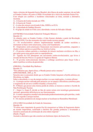Após o término da Segunda Guerra Mundial, dois blocos de poder surgiram: de um lado 
os Estados Unidos e de outro a URSS. O resultado foi o início da chamada Guerra Fria. 
Com relação aos conflitos e incidentes relacionados ao tema, assinale a alternativa 
incorreta. 
A - A Guerra da Coréia iniciada em 1950. 
B - A Guerra do Vietnã. 
C - A crise dos mísseis envolvendo Cuba, URSS e os EUA. 
D - A derrubada de Saddam Hussein. 
E - O golpe de estado no Chile com a derrubada e morte de Salvador Allende. 
(UFTM/MG) Universidade Federal do Triângulo Mineiro - 
Questão 12: 
As relações entre os Estados Unidos e Cuba ficaram abaladas a partir da Revolução 
Cubana (1959). Um dos momentos de maior tensão ocorreu quando: 
A - Os revolucionários cubanos implementaram medidas de caráter socialista e 
retomaram as bases norte-americanas, como a de Guantánamo. 
B - Empresários norte-americanos financiaram movimentos pró-castristas, enquanto o 
ditador cubano apoiava as guerrilhas na América Latina. 
C - O governo cubano permitiu a instalação de mísseis nucleares soviéticos na ilha, o 
que quase gerou uma guerra entre as superpotências. 
D - Agentes da CIA planejaram um movimento contra-revolucionário, que levou à 
invasão da baía dos Porcos e à queda de Fulgêncio Batista. 
E - O governo norte-americano decretou o embargo econômico para forçar Cuba a 
aderir à política soviética da perestroika. 
(FRB/BA) - Faculdade Ruy Barbosa - 
Questão 13: 
“Nós sabíamos que, depois disso, o Mundo jamais seria o mesmo.” 
OPPENHElMER, 2005, p. 38. 
Sessenta anos se passaram desde que os Estados Unidos lançaram a bomba atômica em 
Hiroshima, no Japão. 
Sobre a descoberta e o uso da energia nuclear e as suas implicações, é correto afirmar: 
A - A energia nuclear utilizada pela primeira vez no ataque à Hiroshima contribuiu para 
o surgimento de um novo conflito mundial, a Guerra Fria. 
B - O Brasil, que possui uma imensa jazida de urânio, se recusou a assinar o Acordo de 
Não-Proliferação Nuclear. 
C - Angra I e Angra Il, devido ao fato de serem usinas com tecnologia genuinamente 
nacional, apresentam deficiência no seu funcionamento. 
D - A matriz energética mundial está dominada predominantemente pelo petróleo, vindo 
logo em seguida a energia nuclear. 
E - Os maiores produtores de energia nuclear se localizam no Hemisfério Meridional. 
(UEA/AM) Universidade do Estado do Amazonas - 
Questão 14: 
“O efeito mais importante da guerra fria foi reorganizar as linhas de hegemonia dentro 
do mundo imperialista, acelerando o declínio das grandes potências e levantando a 
iniciativa americana de constituição de uma ordem imperial.” 
(Hardt e Negri) 
Assinale a alternativa que não constitui um fenômeno típico da Guerra Fria. 
 