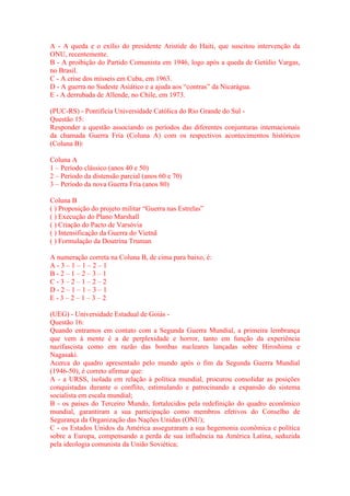 A - A queda e o exílio do presidente Aristide do Haiti, que suscitou intervenção da 
ONU, recentemente. 
B - A proibição do Partido Comunista em 1946, logo após a queda de Getúlio Vargas, 
no Brasil. 
C - A crise dos mísseis em Cuba, em 1963. 
D - A guerra no Sudeste Asiático e a ajuda aos “contras” da Nicarágua. 
E - A derrubada de Allende, no Chile, em 1973. 
(PUC-RS) - Pontifícia Universidade Católica do Rio Grande do Sul - 
Questão 15: 
Responder a questão associando os períodos das diferentes conjunturas internacionais 
da chamada Guerra Fria (Coluna A) com os respectivos acontecimentos históricos 
(Coluna B): 
Coluna A 
1 – Período clássico (anos 40 e 50) 
2 – Período da distensão parcial (anos 60 e 70) 
3 – Período da nova Guerra Fria (anos 80) 
Coluna B 
( ) Proposição do projeto militar “Guerra nas Estrelas” 
( ) Execução do Plano Marshall 
( ) Criação do Pacto de Varsóvia 
( ) Intensificação da Guerra do Vietnã 
( ) Formulação da Doutrina Truman 
A numeração correta na Coluna B, de cima para baixo, é: 
A - 3 – 1 – 1 – 2 – 1 
B - 2 – 1 – 2 – 3 – 1 
C - 3 – 2 – 1 – 2 – 2 
D - 2 – 1 – 1 – 3 – 1 
E - 3 – 2 – 1 – 3 – 2 
(UEG) - Universidade Estadual de Goiás - 
Questão 16: 
Quando entramos em contato com a Segunda Guerra Mundial, a primeira lembrança 
que vem à mente é a de perplexidade e horror, tanto em função da experiência 
nazifascista como em razão das bombas nucleares lançadas sobre Hiroshima e 
Nagasaki. 
Acerca do quadro apresentado pelo mundo após o fim da Segunda Guerra Mundial 
(1946-50), é correto afirmar que: 
A - a URSS, isolada em relação à política mundial, procurou consolidar as posições 
conquistadas durante o conflito, estimulando e patrocinando a expansão do sistema 
socialista em escala mundial; 
B - os países do Terceiro Mundo, fortalecidos pela redefinição do quadro econômico 
mundial, garantiram a sua participação como membros efetivos do Conselho de 
Segurança da Organização das Nações Unidas (ONU); 
C - os Estados Unidos da América asseguraram a sua hegemonia econômica e política 
sobre a Europa, compensando a perda de sua influência na América Latina, seduzida 
pela ideologia comunista da União Soviética; 
 