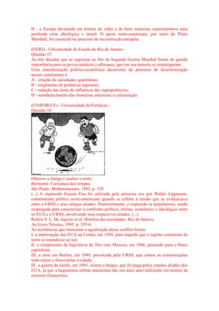 D - a Europa devastada em termos de vidas e de bens materiais experimentava uma 
profunda crise ideológica e moral. O apoio norte-americano, por meio do Plano 
Marshall, foi essencial no processo de reconstrução européia. 
(UERJ) - Universidade do Estado do Rio de Janeiro - 
Questão 17: 
As três décadas que se seguiram ao fim da Segunda Guerra Mundial foram de grande 
importância para os povos asiáticos e africanos, que em sua maioria se emanciparam. 
Uma transformação político-econômica decorrente do processo de descolonização 
nesses continentes é: 
A - criação de sociedades igualitárias; 
B - surgimento de potências regionais; 
C - redução das áreas de influência das superpotências; 
D - restabelecimento das fronteiras anteriores à colonização. 
(UNIFOR/CE) - Universidade de Fortaleza - 
Questão 18: 
Observe a charge e analise o texto: 
Belmonte. Caricatura dos tempos. 
São Paulo: Melhoramentos, 1982. p. 129. 
(...) A expressão Guerra Fria foi utilizada pela primeira vez por Walter Lippmann, 
comentarista político norte-americano quando se referiu à tensão que se evidenciava 
entre a URSS e seus antigos aliados. Posteriormente, a expressão se popularizou, sendo 
empregada para caracterizar o confronto político, militar, econômico e ideológico entre 
os EUA e a URSS, envolvendo seus respectivos aliados. (...) 
Rubim S. L. De Aquino et al. História das sociedades. Rio de Janeiro: 
Ao Livro Técnico, 1995. p. 355-6. 
As ocorrências que marcaram a agudização desse conflito foram: 
I. a intervenção dos EUA na Coréia, em 1950, para impedir que o regime comunista do 
norte se estendesse ao sul; 
II. o rompimento da Iugoslávia de Tito com Moscou, em 1948, passando para o bloco 
capitalista; 
III. a crise em Berlim, em 1948, provocada pela URSS, que cortou as comunicações 
rodoviárias e ferroviárias à cidade; 
IV. a guerra do Golfo, em 1991, contra o Iraque, que foi paga pelos estados aliados dos 
EUA, já que a hegemonia militar americana não era mais auto-suficiente em termos de 
recursos financeiros; 
 