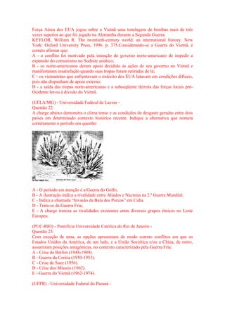 Força Aérea dos EUA jogou sobre o Vietnã uma tonelagem de bombas mais de três 
vezes superior ao que foi jogado na Alemanha durante a Segunda Guerra. 
KEYLOR, William R. The twentieth-century world; an international history. New 
York: Oxford University Press, 1996. p. 375.Considerando-se a Guerra do Vietnã, é 
correto afirmar que: 
A - o conflito foi motivado pela intenção do governo norte-americano de impedir a 
expansão do comunismo no Sudeste asiático; 
B - os norte-americanos deram apoio decidido às ações de seu governo no Vietnã e 
manifestaram insatisfação quando suas tropas foram retiradas de lá; 
C - os vietnamitas que enfrentavam o exército dos EUA lutavam em condições difíceis, 
pois não dispunham de apoio externo; 
D - a saída das tropas norte-americanas e a subseqüente derrota das forças locais pró- 
Ocidente levou à divisão do Vietnã. 
(UFLA/MG) - Universidade Federal de Lavras - 
Questão 22: 
A charge abaixo demonstra o clima tenso e as condições de desgaste geradas entre dois 
países em determinado contexto histórico recente. Indique a alternativa que nomeia 
corretamente o período em questão: 
A - O período em atenção é a Guerra do Golfo; 
B - A ilustração indica a rivalidade entre Aliados e Nazistas na 2.ª Guerra Mundial; 
C - Indica a chamada “Invasão da Baía dos Porcos” em Cuba. 
D - Trata-se da Guerra Fria; 
E - A charge ironiza as rivalidades existentes entre diversos grupos étnicos no Leste 
Europeu. 
(PUC-RIO) - Pontifícia Universidade Católica do Rio de Janeiro - 
Questão 23: 
Com exceção de uma, as opções apresentam de modo correto conflitos em que os 
Estados Unidos da América, de um lado, e a União Soviética e/ou a China, de outro, 
assumiram posições antagônicas, no contexto caracterizado pela Guerra Fria: 
A - Crise de Berlim (1948-1949). 
B - Guerra da Coréia (1950-1953). 
C - Crise de Suez (1956). 
D - Crise dos Mísseis (1962). 
E - Guerra do Vietnã (1962-1974). 
(UFPR) - Universidade Federal do Paraná - 
 