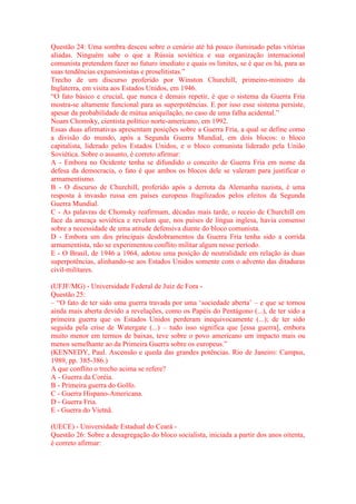 Questão 24: Uma sombra desceu sobre o cenário até há pouco iluminado pelas vitórias 
aliadas. Ninguém sabe o que a Rússia soviética e sua organização internacional 
comunista pretendem fazer no futuro imediato e quais os limites, se é que os há, para as 
suas tendências expansionistas e proselitistas.” 
Trecho de um discurso proferido por Winston Churchill, primeiro-ministro da 
Inglaterra, em visita aos Estados Unidos, em 1946. 
“O fato básico e crucial, que nunca é demais repetir, é que o sistema da Guerra Fria 
mostra-se altamente funcional para as superpotências. E por isso esse sistema persiste, 
apesar da probabilidade de mútua aniquilação, no caso de uma falha acidental.” 
Noam Chomsky, cientista político norte-americano, em 1992. 
Essas duas afirmativas apresentam posições sobre a Guerra Fria, a qual se define como 
a divisão do mundo, após a Segunda Guerra Mundial, em dois blocos: o bloco 
capitalista, liderado pelos Estados Unidos, e o bloco comunista liderado pela União 
Soviética. Sobre o assunto, é correto afirmar: 
A - Embora no Ocidente tenha se difundido o conceito de Guerra Fria em nome da 
defesa da democracia, o fato é que ambos os blocos dele se valeram para justificar o 
armamentismo. 
B - O discurso de Churchill, proferido após a derrota da Alemanha nazista, é uma 
resposta à invasão russa em países europeus fragilizados pelos efeitos da Segunda 
Guerra Mundial. 
C - As palavras de Chomsky reafirmam, décadas mais tarde, o receio de Churchill em 
face da ameaça soviética e revelam que, nos países de língua inglesa, havia consenso 
sobre a necessidade de uma atitude defensiva diante do bloco comunista. 
D - Embora um dos principais desdobramentos da Guerra Fria tenha sido a corrida 
armamentista, não se experimentou conflito militar algum nesse período. 
E - O Brasil, de 1946 a 1964, adotou uma posição de neutralidade em relação às duas 
superpotências, alinhando-se aos Estados Unidos somente com o advento das ditaduras 
civil-militares. 
(UFJF/MG) - Universidade Federal de Juiz de Fora - 
Questão 25: 
– “O fato de ter sido uma guerra travada por uma ‘sociedade aberta’ – e que se tornou 
ainda mais aberta devido a revelações, como os Papéis do Pentágono (...), de ter sido a 
primeira guerra que os Estados Unidos perderam inequivocamente (...); de ter sido 
seguida pela crise de Watergate (...) – tudo isso significa que [essa guerra], embora 
muito menor em termos de baixas, teve sobre o povo americano um impacto mais ou 
menos semelhante ao da Primeira Guerra sobre os europeus.” 
(KENNEDY, Paul. Ascensão e queda das grandes potências. Rio de Janeiro: Campus, 
1989, pp. 385-386.) 
A que conflito o trecho acima se refere? 
A - Guerra da Coréia. 
B - Primeira guerra do Golfo. 
C - Guerra Hispano-Americana. 
D - Guerra Fria. 
E - Guerra do Vietnã. 
(UECE) - Universidade Estadual do Ceará - 
Questão 26: Sobre a desagregação do bloco socialista, iniciada a partir dos anos oitenta, 
é correto afirmar: 
 