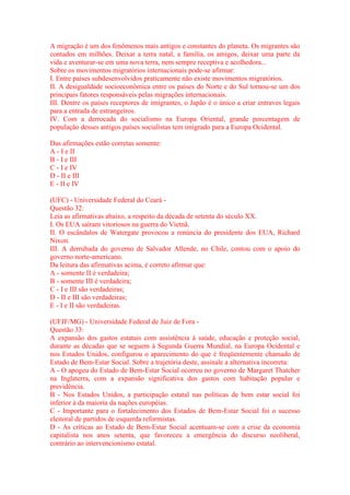 A migração é um dos fenômenos mais antigos e constantes do planeta. Os migrantes são 
contados em milhões. Deixar a terra natal, a família, os amigos, deixar uma parte da 
vida e aventurar-se em uma nova terra, nem sempre receptiva e acolhedora... 
Sobre os movimentos migratórios internacionais pode-se afirmar: 
I. Entre países subdesenvolvidos praticamente não existe movimentos migratórios. 
II. A desigualdade socioeconômica entre os países do Norte e do Sul tornou-se um dos 
principais fatores responsáveis pelas migrações internacionais. 
III. Dentre os países receptores de imigrantes, o Japão é o único a criar entraves legais 
para a entrada de estrangeiros. 
IV. Com a derrocada do socialismo na Europa Oriental, grande porcentagem de 
população desses antigos países socialistas tem imigrado para a Europa Ocidental. 
Das afirmações estão corretas somente: 
A - I e II 
B - I e III 
C - I e IV 
D - II e III 
E - II e IV 
(UFC) - Universidade Federal do Ceará - 
Questão 32: 
Leia as afirmativas abaixo, a respeito da década de setenta do século XX. 
I. Os EUA saíram vitoriosos na guerra do Vietnã. 
II. O escândalos de Watergate provocou a renúncia do presidente dos EUA, Richard 
Nixon. 
III. A derrubada do governo de Salvador Allende, no Chile, contou com o apoio do 
governo norte-americano. 
Da leitura das afirmativas acima, é correto afirmar que: 
A - somente II é verdadeira; 
B - somente III é verdadeira; 
C - I e III são verdadeiras; 
D - II e III são verdadeiras; 
E - I e II são verdadeiras. 
(UFJF/MG) - Universidade Federal de Juiz de Fora - 
Questão 33: 
A expansão dos gastos estatais com assistência à saúde, educação e proteção social, 
durante as décadas que se seguem à Segunda Guerra Mundial, na Europa Ocidental e 
nos Estados Unidos, configurou o aparecimento do que é freqüentemente chamado de 
Estado de Bem-Estar Social. Sobre a trajetória deste, assinale a alternativa incorreta: 
A - O apogeu do Estado de Bem-Estar Social ocorreu no governo de Margaret Thatcher 
na Inglaterra, com a expansão significativa dos gastos com habitação popular e 
previdência. 
B - Nos Estados Unidos, a participação estatal nas políticas de bem estar social foi 
inferior à da maioria da nações européias. 
C - Importante para o fortalecimento dos Estados de Bem-Estar Social foi o sucesso 
eleitoral de partidos de esquerda reformistas. 
D - As críticas ao Estado de Bem-Estar Social acentuam-se com a crise da economia 
capitalista nos anos setenta, que favoreceu a emergência do discurso neoliberal, 
contrário ao intervencionismo estatal. 
 
