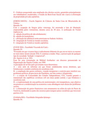 E - Embora assegurando uma ampliação dos direitos sociais, garantidos principalmente 
aos trabalhadores assalariados, o Estado de Bem-Estar Social não visava à eliminação 
da propriedade privada capitalista. 
(EMESCAM/ES) - Escola Superior de Ciências da Santa Casa de Misericórdia de 
Vitória - 
Questão 34: 
Com a ocupação de Saigon pelos vietcongs, foi encerrada a luta de libertação 
empreendida pelos vietnamitas, durante cerca de 30 anos. A unificação do Vietnã 
implicou na: 
A - adoção de política de não-alinhamento; 
B - adoção do neutralismo; 
C - afirmação da influência norte-americana no Sudeste Asiático; 
D - integração do Vietnã ao mundo socialista; 
E - integração do Vietnã ao mundo capitalista. 
(FAVIC/BA) - Faculdade Visconde de Cairú - 
Questão 35: 
"O mundo em que vivemos hoje é radicalmente diferente do que era no início ou mesmo 
no meio deste século [século XX]. E continua a mudar. Hoje, a preservação de qualquer 
tipo de sociedade ‘fechada’ é impossível". 
(In: Aquino et al, p. 342) 
Essa foi uma constatação de Mikhail Gorbachev em discurso pronunciado na 
Organização das Nações Unidas, em 1988. 
A percepção de tal fato pelo governante russo determinou: 
A - uma série de reformas em que foram estabelecidas novas diretrizes, que 
fortaleceram o modelo estalinista do socialismo real; 
B - a ampliação dos gastos militares, visando reorganizar o exército para interferir nos 
problemas políticos da província da Chechênia, em luta contra o Afeganistão; 
C - a criação da Comunidade dos Estados Independentes, CEI, visando garantir a 
manutenção das repúblicas soviéticas sob um único poder central, o que fortalecia o 
socialismo real; 
D - a implementação de uma política de reestruturação e de transparência, cujo objetivo 
era promover a modernização na economia e uma abordagem mais direta dos problemas 
sociais; 
E - a diminuição de gastos financeiros com armamentos na esfera de ação do Pacto de 
Varsóvia, destinando-se parte dos recursos para reerguer países socialistas que travavam 
guerras civis. 
(Unibahia/BA) - Faculdades Integradas Ipitanga - 
Questão 36: 
 