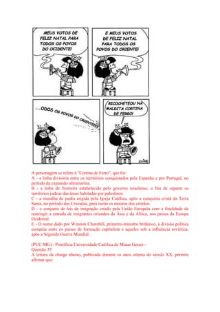 A personagem se refere à "Cortina de Ferro", que foi: 
A - a linha divisória entre os territórios conquistados pela Espanha e por Portugal, no 
período da expansão ultramarina. 
B - a linha de fronteira estabelecida pelo governo israelense, a fim de separar os 
territórios judeus das áreas habitadas por palestinos. 
C - a muralha de pedra erigida pela Igreja Católica, após a conquista cristã da Terra 
Santa, no período das Cruzadas, para isolar os mouros dos cristãos. 
D - o conjunto de leis de imigração criado pela União Européia com a finalidade de 
restringir a entrada de imigrantes oriundos da Ásia e da África, nos países da Europa 
Ocidental. 
E - O nome dado por Winston Churchill, primeiro-ministro britânico, à divisão política 
européia entre os países de formação capitalista e aqueles sob a influência soviética, 
após a Segunda Guerra Mundial. 
(PUC-MG) - Pontifícia Universidade Católica de Minas Gerais - 
Questão 37: 
A leitura da charge abaixo, publicada durante os anos oitenta do século XX, permite 
afirmar que: 
 