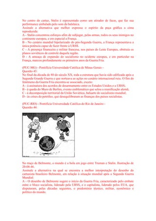 No centro do cartaz, Stalin é representado como um atirador de facas, que faz sua 
performance embalado pelo som da balalaica. 
Assinale a alternativa que melhor expressa o espírito da peça gráfica a cima 
reproduzida: 
A - Stalin concentrou esforços afim de subjugar, pelas armas, todos os seus inimigos no 
continente europeu, e em especial a França. 
B - No cenário mundial bipolarizado do pós-Segunda Guerra, a França representava a 
única potência capaz de fazer frente à URSS. 
C - A presença financeira e militar francesa, nos países do Leste Europeu, obstruía os 
planos soviéticos de controle daquela região. 
D - A ameaça de expansão do socialismo no ocidente europeu, e em particular na 
França, marcou profundamente os primeiros anos da Guerra Fria. 
(PUC-MG) - Pontifícia Universidade Católica de Minas Gerais - 
Questão 43: 
No final da década de 80 do século XX, toda a estrutura que havia sido edificada após a 
Segunda Grande Guerra e que norteava as ações no cenário internacional ruiu. O fim do 
fenômeno da Guerra Fria encontra-se associado, exceto: 
A - à assinatura dos acordos de desarmamento entre os Estados Unidos e a URSS; 
B - à queda do Muro de Berlim, evento emblemático que selou a reunificação alemã; 
C - à decomposição territorial da União Soviética, baluarte do socialismo mundial; 
D - às crises do petróleo, que desequilibraram as finanças dos países socialistas. 
(PUC-RIO) - Pontifícia Universidade Católica do Rio de Janeiro - 
Questão 44: 
No traço de Belmonte, o mundo é a bola em jogo entre Truman e Stalin. Ilustração de 
20-08-46. 
Assinale a alternativa na qual se encontra a melhor interpretação do desenho do 
cartunista brasileiro Belmonte, em relação à situação mundial após a Segunda Guerra 
Mundial: 
A - O desenho de Belmonte sugere o início da Guerra Fria, caracterizado pelo embate 
entre o bloco socialista, liderado pela URSS, e o capitalista, liderado pelos EUA, que 
disputaram, pelas décadas seguintes, o predomínio técnico, militar, econômico e 
político do mundo. 
 