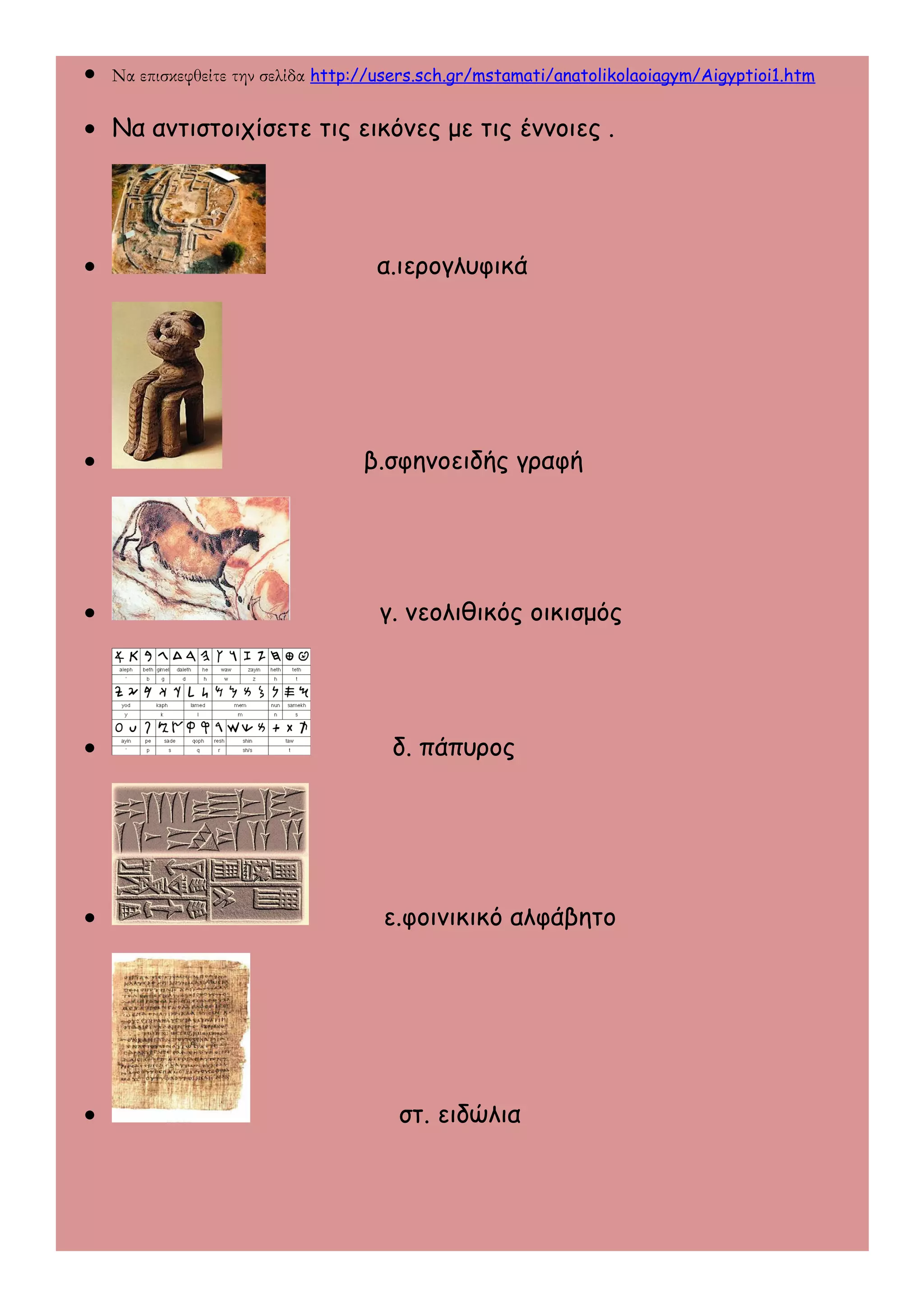 · Να επισκεφθείτε την σελίδα http://users.sch.gr/mstamati/anatolikolaoiagym/Aigyptioi1.htm 
· Να αντιστοιχίσετε τις εικόνες με τις έννοιες . 
· α.ιερογλυφικά 
· β.σφηνοειδής γραφή 
· γ. νεολιθικός οικισμός 
· δ. πάπυρος 
· ε.φοινικικό αλφάβητο 
· στ. ειδώλια 
 