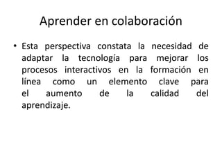 Aprender en colaboración 
• Esta perspectiva constata la necesidad de 
adaptar la tecnología para mejorar los 
procesos interactivos en la formación en 
línea como un elemento clave para 
el aumento de la calidad del 
aprendizaje. 
 