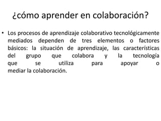 ¿cómo aprender en colaboración? 
• Los procesos de aprendizaje colaborativo tecnológicamente 
mediados dependen de tres elementos o factores 
básicos: la situación de aprendizaje, las características 
del grupo que colabora y la tecnología 
que se utiliza para apoyar o 
mediar la colaboración. 
