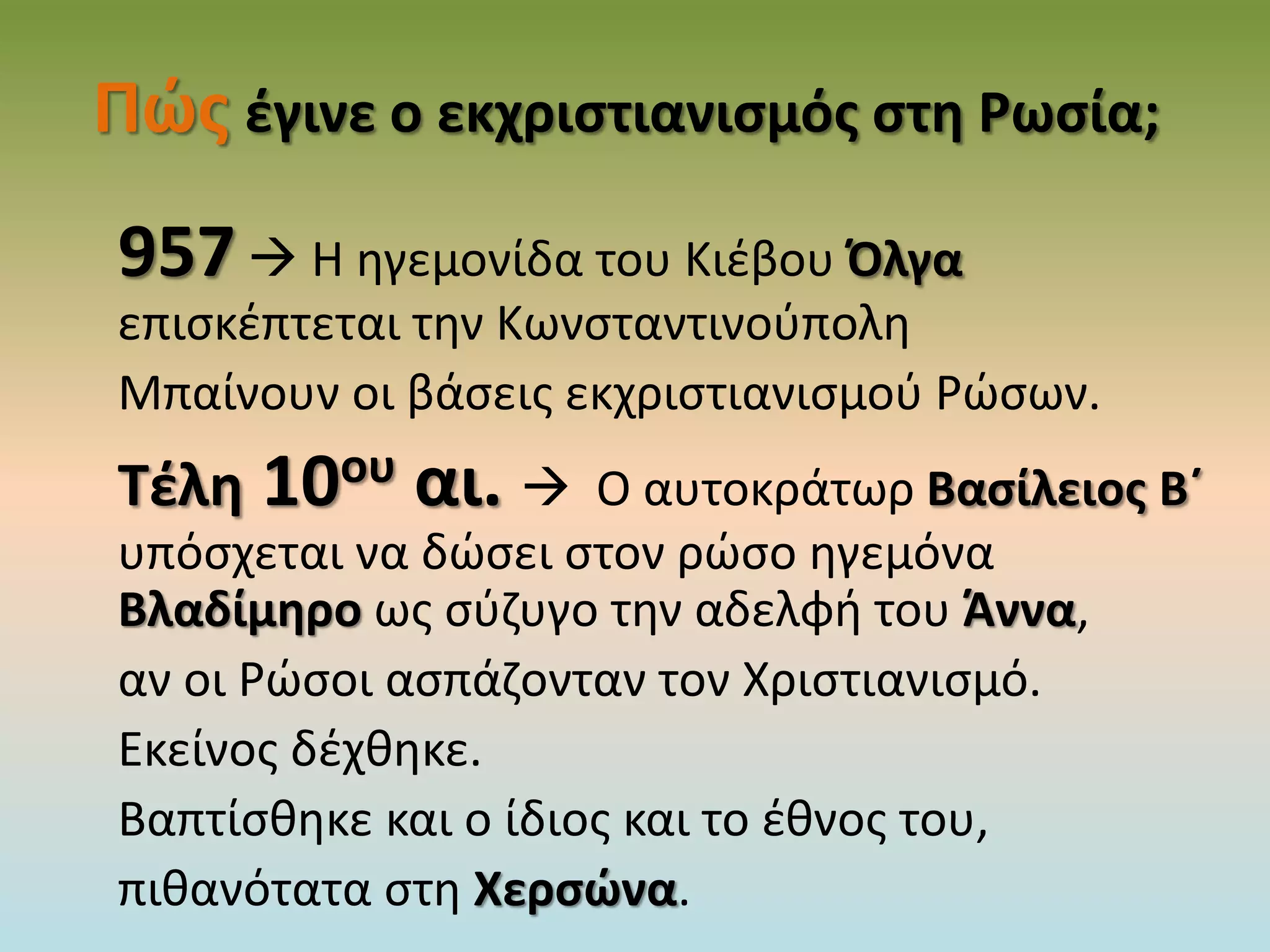 Πώς έγινε ο εκχριστιανισμός στη Ρωσία;
957 Η ηγεμονίδα του Κιέβου Όλγα
επισκέπτεται την Κωνσταντινούπολη
Μπαίνουν οι βάσεις εκχριστιανισμού Ρώσων.
Τέλη 10ου αι.  Ο αυτοκράτωρ Βασίλειος Β΄
υπόσχεται να δώσει στον ρώσο ηγεμόνα
Βλαδίμηρο ως σύζυγο την αδελφή του Άννα,
αν οι Ρώσοι ασπάζονταν τον Χριστιανισμό.
Εκείνος δέχθηκε.
Βαπτίσθηκε και ο ίδιος και το έθνος του,
πιθανότατα στη Χερσώνα.
 