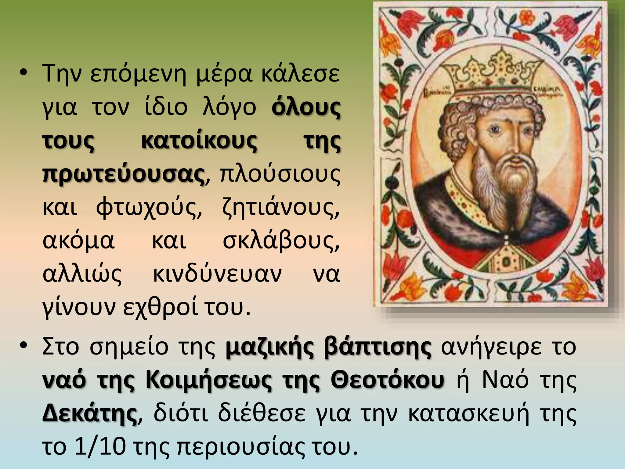 • Την επόμενη μέρα κάλεσε
για τον ίδιο λόγο όλους
τους κατοίκους της
πρωτεύουσας, πλούσιους
και φτωχούς, ζητιάνους,
ακόμα και σκλάβους,
αλλιώς κινδύνευαν να
γίνουν εχθροί του.
• Στο σημείο της μαζικής βάπτισης ανήγειρε το
ναό της Κοιμήσεως της Θεοτόκου ή Ναό της
Δεκάτης, διότι διέθεσε για την κατασκευή της
το 1/10 της περιουσίας του.
 