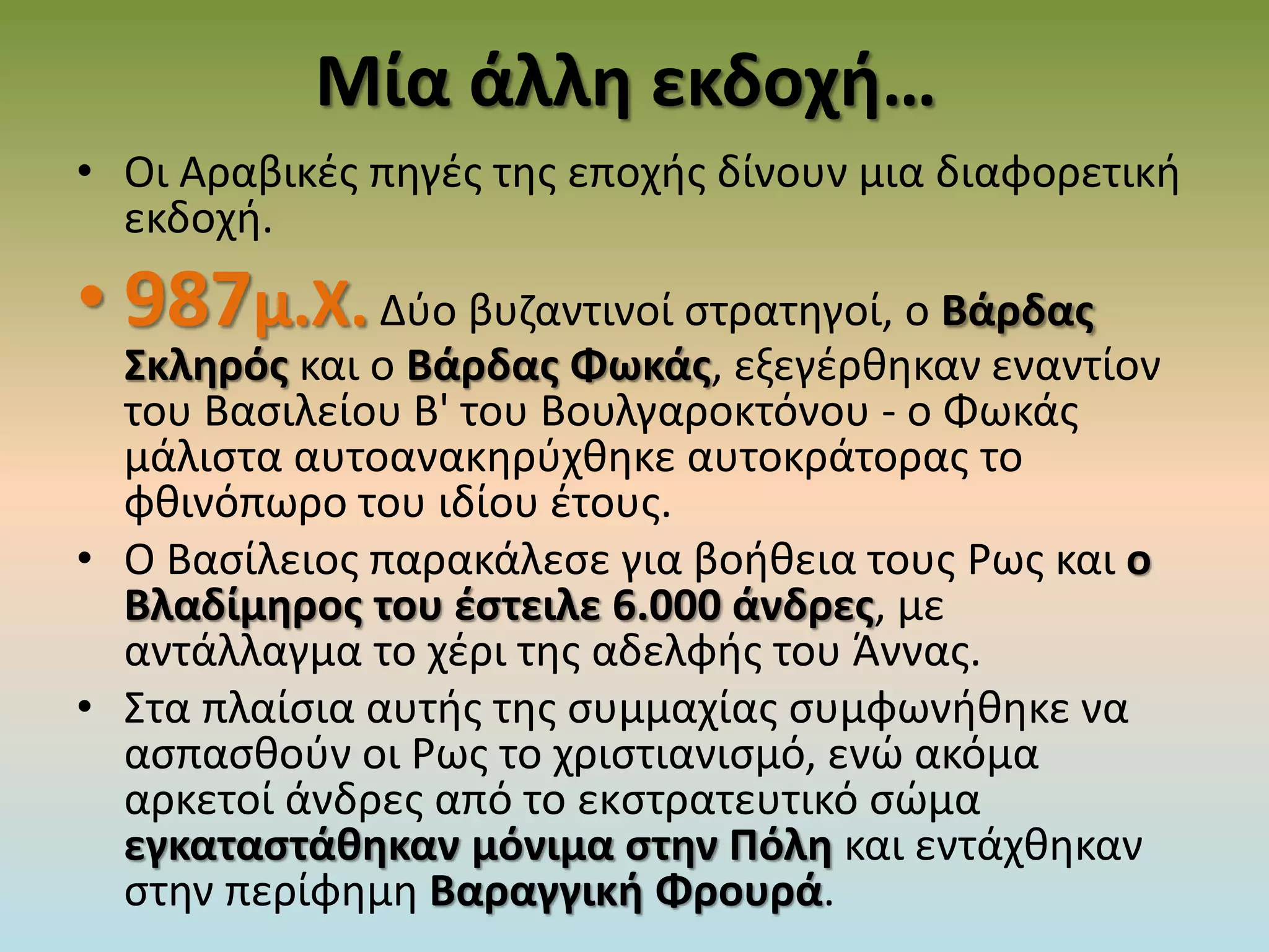 Μία άλλη εκδοχή…
• Οι Αραβικές πηγές της εποχής δίνουν μια διαφορετική
εκδοχή.
• 987μ.Χ. Δύο βυζαντινοί στρατηγοί, ο Βάρδας
Σκληρός και ο Βάρδας Φωκάς, εξεγέρθηκαν εναντίον
του Βασιλείου Β' του Βουλγαροκτόνου - ο Φωκάς
μάλιστα αυτοανακηρύχθηκε αυτοκράτορας το
φθινόπωρο του ιδίου έτους.
• Ο Βασίλειος παρακάλεσε για βοήθεια τους Ρως και ο
Βλαδίμηρος του έστειλε 6.000 άνδρες, με
αντάλλαγμα το χέρι της αδελφής του Άννας.
• Στα πλαίσια αυτής της συμμαχίας συμφωνήθηκε να
ασπασθούν οι Ρως το χριστιανισμό, ενώ ακόμα
αρκετοί άνδρες από το εκστρατευτικό σώμα
εγκαταστάθηκαν μόνιμα στην Πόλη και εντάχθηκαν
στην περίφημη Βαραγγική Φρουρά.
 