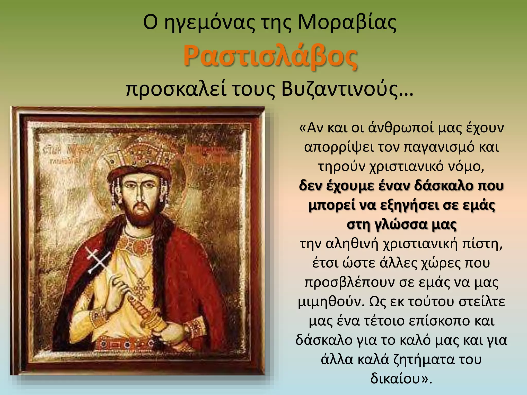 Ο ηγεμόνας της Μοραβίας
Ραστισλάβος
προσκαλεί τους Βυζαντινούς…
«Αν και οι άνθρωποί μας έχουν
απορρίψει τον παγανισμό και
τηρούν χριστιανικό νόμο,
δεν έχουμε έναν δάσκαλο που
μπορεί να εξηγήσει σε εμάς
στη γλώσσα μας
την αληθινή χριστιανική πίστη,
έτσι ώστε άλλες χώρες που
προσβλέπουν σε εμάς να μας
μιμηθούν. Ως εκ τούτου στείλτε
μας ένα τέτοιο επίσκοπο και
δάσκαλο για το καλό μας και για
άλλα καλά ζητήματα του
δικαίου».
 