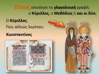 Ποιος επινόησε τη γλαγολιτική γραφή:
ο Κύριλλος, ο Μεθόδιος ή και οι δύο;
Ο Κύριλλος.
Πώς αλλιώς λεγόταν;
Κωνσταντίνος
 