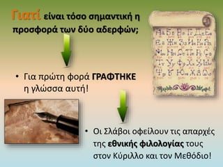 Γιατί είναι τόσο σημαντική η
προσφορά των δύο αδερφών;
• Για πρώτη φορά ΓΡΑΦΤΗΚΕ
η γλώσσα αυτή!
• Οι Σλάβοι οφείλουν τις απαρχές
της εθνικής φιλολογίας τους
στον Κύριλλο και τον Μεθόδιο!
 