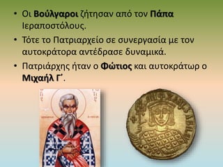 • Οι Βούλγαροι ζήτησαν από τον Πάπα
Ιεραποστόλους.
• Τότε το Πατριαρχείο σε συνεργασία με τον
αυτοκράτορα αντέδρασε δυναμικά.
• Πατριάρχης ήταν ο Φώτιος και αυτοκράτωρ ο
Μιχαήλ Γ΄.
 