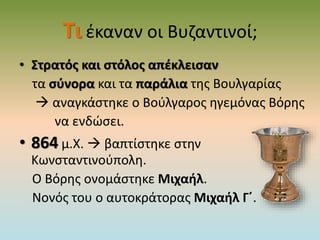 Τι έκαναν οι Βυζαντινοί;
• Στρατός και στόλος απέκλεισαν
τα σύνορα και τα παράλια της Βουλγαρίας
 αναγκάστηκε ο Βούλγαρος ηγεμόνας Βόρης
να ενδώσει.
• 864 μ.Χ.  βαπτίστηκε στην
Κωνσταντινούπολη.
Ο Βόρης ονομάστηκε Μιχαήλ.
Νονός του ο αυτοκράτορας Μιχαήλ Γ΄.
 