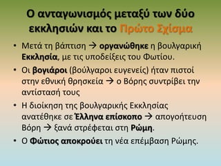 Ο ανταγωνισμός μεταξύ των δύο
εκκλησιών και το Πρώτο Σχίσμα
• Μετά τη βάπτιση  οργανώθηκε η βουλγαρική
Εκκλησία, με τις υποδείξεις του Φωτίου.
• Οι βογιάροι (βούλγαροι ευγενείς) ήταν πιστοί
στην εθνική θρησκεία  ο Βόρης συντρίβει την
αντίστασή τους
• Η διοίκηση της βουλγαρικής Εκκλησίας
ανατέθηκε σε Έλληνα επίσκοπο  απογοήτευση
Βόρη  ξανά στρέφεται στη Ρώμη.
• Ο Φώτιος αποκρούει τη νέα επέμβαση Ρώμης.
 