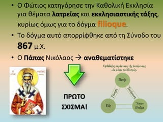 • Ο Φώτιος κατηγόρησε την Καθολική Εκκλησία
για θέματα λατρείας και εκκλησιαστικής τάξης,
κυρίως όμως για το δόγμα filioque.
• Tο δόγμα αυτό απορρίφθηκε από τη Σύνοδο του
867 μ.Χ.
• Ο Πάπας Νικόλαος  αναθεματίστηκε
ΠΡΩΤΟ
ΣΧΙΣΜΑ!
 