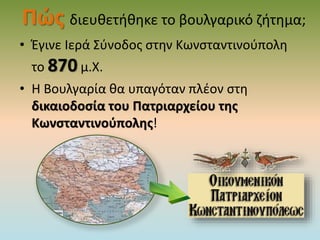 Πώς διευθετήθηκε το βουλγαρικό ζήτημα;
• Έγινε Ιερά Σύνοδος στην Κωνσταντινούπολη
το 870 μ.Χ.
• Η Βουλγαρία θα υπαγόταν πλέον στη
δικαιοδοσία του Πατριαρχείου της
Κωνσταντινούπολης!
 