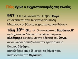 Πώς έγινε ο εκχριστιανισμός στη Ρωσία;
957 Η ηγεμονίδα του Κιέβου Όλγα
επισκέπτεται την Κωνσταντινούπολη
Μπαίνουν οι βάσεις εκχριστιανισμού Ρώσων.
Τέλη 10ου αι.  Ο αυτοκράτωρ Βασίλειος Β΄
υπόσχεται να δώσει στον ρώσο ηγεμόνα
Βλαδίμηρο ως σύζυγο την αδελφή του Άννα,
αν οι Ρώσοι ασπάζονταν τον Χριστιανισμό.
Εκείνος δέχθηκε.
Βαπτίσθηκε και ο ίδιος και το έθνος του,
πιθανότατα στη Χερσώνα.
 