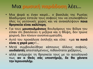 Μια ρωσική παράδοση λέει…
• Μια φορά κι έναν καιρό… ο βασιλιάς της Ρωσίας
Βλαδίμηρος έστειλε τους σοφούς του να επισκεφθούν
όλες τις γειτονικές χώρες και να ανακαλύψουν ποια
θρησκεία είναι καλύτερη.
• Για τους μουσουλμάνους Βουλγάρους του Βόλγα του
είπαν ότι βασιλεύει η μιζέρια και η θλίψη, δεν τρώνε
χοιρινό, δεν πίνουν οινοπνευματώδη.
• Αυτό του προκάλεσε έκπληξη και είπε: «μα το ποτό
είναι η χαρά μας»!...
• Μετά συμβουλεύθηκε κάποιους άλλους σοφούς,
ιουδαϊστές απεσταλμένους, πιθανότατα χαζάρους,
• αλλά απέρριψε τη θρησκεία τους με το αιτιολογικό
πως αν ο Θεός σάς υποστήριζε, δε θα χάνατε
την Ιερουσαλήμ.
 