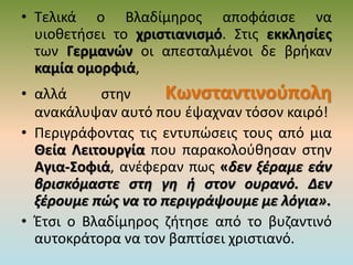 • Τελικά ο Βλαδίμηρος αποφάσισε να
υιοθετήσει το χριστιανισμό. Στις εκκλησίες
των Γερμανών οι απεσταλμένοι δε βρήκαν
καμία ομορφιά,
• αλλά στην Κωνσταντινούπολη
ανακάλυψαν αυτό που έψαχναν τόσον καιρό!
• Περιγράφοντας τις εντυπώσεις τους από μια
Θεία Λειτουργία που παρακολούθησαν στην
Αγια-Σοφιά, ανέφεραν πως «δεν ξέραμε εάν
βρισκόμαστε στη γη ή στον ουρανό. Δεν
ξέρουμε πώς να το περιγράψουμε με λόγια».
• Έτσι ο Βλαδίμηρος ζήτησε από το βυζαντινό
αυτοκράτορα να τον βαπτίσει χριστιανό.
 