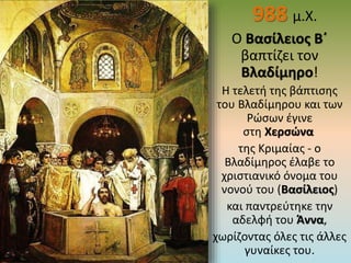 988 μ.Χ.
Ο Βασίλειος Β΄
βαπτίζει τον
Βλαδίμηρο!
Η τελετή της βάπτισης
του Βλαδίμηρου και των
Ρώσων έγινε
στη Χερσώνα
της Κριμαίας - ο
Βλαδίμηρος έλαβε το
χριστιανικό όνομα του
νονού του (Βασίλειος)
και παντρεύτηκε την
αδελφή του Άννα,
χωρίζοντας όλες τις άλλες
γυναίκες του.
 