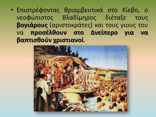 • Επιστρέφοντας θριαμβευτικά στο Κίεβο, ο
νεοφώτιστος Βλαδίμηρος διέταξε τους
βογιάρους (αριστοκράτες) και τους γιους του
να προσέλθουν στο Δνείπερο για να
βαπτισθούν χριστιανοί.
 