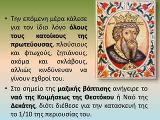 • Την επόμενη μέρα κάλεσε
για τον ίδιο λόγο όλους
τους κατοίκους της
πρωτεύουσας, πλούσιους
και φτωχούς, ζητιάνους,
ακόμα και σκλάβους,
αλλιώς κινδύνευαν να
γίνουν εχθροί του.
• Στο σημείο της μαζικής βάπτισης ανήγειρε το
ναό της Κοιμήσεως της Θεοτόκου ή Ναό της
Δεκάτης, διότι διέθεσε για την κατασκευή της
το 1/10 της περιουσίας του.
 