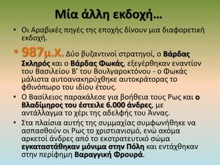 Μία άλλη εκδοχή…
• Οι Αραβικές πηγές της εποχής δίνουν μια διαφορετική
εκδοχή.
• 987μ.Χ. Δύο βυζαντινοί στρατηγοί, ο Βάρδας
Σκληρός και ο Βάρδας Φωκάς, εξεγέρθηκαν εναντίον
του Βασιλείου Β' του Βουλγαροκτόνου - ο Φωκάς
μάλιστα αυτοανακηρύχθηκε αυτοκράτορας το
φθινόπωρο του ιδίου έτους.
• Ο Βασίλειος παρακάλεσε για βοήθεια τους Ρως και ο
Βλαδίμηρος του έστειλε 6.000 άνδρες, με
αντάλλαγμα το χέρι της αδελφής του Άννας.
• Στα πλαίσια αυτής της συμμαχίας συμφωνήθηκε να
ασπασθούν οι Ρως το χριστιανισμό, ενώ ακόμα
αρκετοί άνδρες από το εκστρατευτικό σώμα
εγκαταστάθηκαν μόνιμα στην Πόλη και εντάχθηκαν
στην περίφημη Βαραγγική Φρουρά.
 