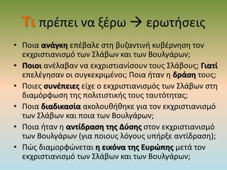 Τι πρέπει να ξέρω  ερωτήσεις
• Ποια ανάγκη επέβαλε στη βυζαντινή κυβέρνηση τον
εκχριστιανισμό των Σλάβων και των Βουλγάρων;
• Ποιοι ανέλαβαν να εκχριστιανίσουν τους Σλάβους; Γιατί
επελέγησαν οι συγκεκριμένοι; Ποια ήταν η δράση τους;
• Ποιες συνέπειες είχε ο εκχριστιανισμός των Σλάβων στη
διαμόρφωση της πολιτιστικής τους ταυτότητας;
• Ποια διαδικασία ακολουθήθηκε για τον εκχριστιανισμό
των Σλάβων και ποια των Βουλγάρων;
• Ποια ήταν η αντίδραση της Δύσης στον εκχριστιανισμό
των Βουλγάρων (για ποιους λόγους υπήρξε αντίδραση);
• Πώς διαμορφώνεται η εικόνα της Ευρώπης μετά τον
εκχριστιανισμό των Σλάβων και των Βουλγάρων;
 