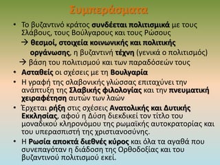Συμπεράσματα
• Το βυζαντινό κράτος συνδέεται πολιτισμικά με τους
Σλάβους, τους Βούλγαρους και τους Ρώσους
 θεσμοί, στοιχεία κοινωνικής και πολιτικής
οργάνωσης, η βυζαντινή τέχνη (γενικά ο πολιτισμός)
 βάση του πολιτισμού και των παραδόσεών τους
• Ασταθείς οι σχέσεις με τη Βουλγαρία
• Η γραφή της σλαβονικής γλώσσας επιταχύνει την
ανάπτυξη της Σλαβικής φιλολογίας και την πνευματική
χειραφέτηση αυτών των λαών
• Έρχεται ρήξη στις σχέσεις Ανατολικής και Δυτικής
Εκκλησίας, αφού η Δύση διεκδικεί τον τίτλο του
μοναδικού κληρονόμου της ρωμαϊκής αυτοκρατορίας και
του υπερασπιστή της χριστιανοσύνης.
• Η Ρωσία αποκτά διεθνές κύρος και όλα τα αγαθά που
συνεπαγόταν η διάδοση της Ορθοδοξίας και του
βυζαντινού πολιτισμού εκεί.
 