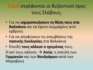 Γιατί στρέφονται οι Βυζαντινοί προς
τους Σλάβους;
• Για να ισχυροποιήσουν τη θέση τους στα
Βαλκάνια και να έχουν συμμάχους αντί
εχθρούς
• Για να αποφύγουν τις επεμβάσεις της
παπικής Εκκλησίας στα Βαλκάνια
• Επειδή τους κάλεσε ο ηγεμόνας τους.
(Γιατί τους κάλεσε;  Αιτία: η απειλή των
Γερμανών και των Βουλγάρων κατά των
Μοραβών)
 