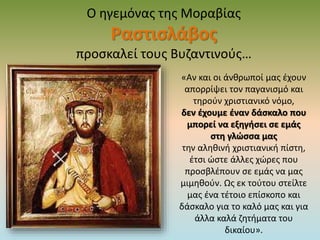 Ο ηγεμόνας της Μοραβίας
Ραστισλάβος
προσκαλεί τους Βυζαντινούς…
«Αν και οι άνθρωποί μας έχουν
απορρίψει τον παγανισμό και
τηρούν χριστιανικό νόμο,
δεν έχουμε έναν δάσκαλο που
μπορεί να εξηγήσει σε εμάς
στη γλώσσα μας
την αληθινή χριστιανική πίστη,
έτσι ώστε άλλες χώρες που
προσβλέπουν σε εμάς να μας
μιμηθούν. Ως εκ τούτου στείλτε
μας ένα τέτοιο επίσκοπο και
δάσκαλο για το καλό μας και για
άλλα καλά ζητήματα του
δικαίου».
 