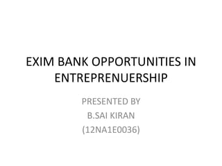 EXIM BANK OPPORTUNITIES IN 
ENTREPRENUERSHIP 
PRESENTED BY 
B.SAI KIRAN 
(12NA1E0036) 
 