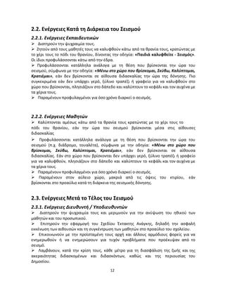 12 
2.2. Ενέργειες Κατά τη Διάρκεια του Σεισμού 
2.2.1. Ενέργειες Εκπαιδευτικών 
 Διατηρούν την ψυχραιμία τους. 
 Ζητούν από τους μαθητές τους να καλυφθούν κάτω από τα θρανία τους, κρατώντας με το χέρι τους το πόδι του θρανίου, δίνοντας την οδηγία: «Παιδιά καλυφθείτε - Σεισμός». Οι ίδιοι προφυλάσσονται κάτω από την έδρα. 
 Προφυλάσσονται κατάλληλα ανάλογα με τη θέση που βρίσκονται την ώρα του σεισμού, σύμφωνα με την οδηγία: «Μένω στο χώρο που βρίσκομαι, Σκύβω, Καλύπτομαι, Κρατιέμαι», εάν δεν βρίσκονται σε αίθουσα διδασκαλίας την ώρα της δόνησης. Πιο συγκεκριμένα εάν δεν υπάρχει γερό, ξύλινο τραπέζι ή γραφείο για να καλυφθούν στο χώρο που βρίσκονται, πλησιάζουν στο δάπεδο και καλύπτουν το κεφάλι και τον αυχένα με τα χέρια τους. 
 Παραμένουν προφυλαγμένοι για όσο χρόνο διαρκεί ο σεισμός. 
2.2.2. Ενέργειες Μαθητών 
 Καλύπτονται αμέσως κάτω από τα θρανία τους κρατώντας με το χέρι τους το 
πόδι του θρανίου, εάν την ώρα του σεισμού βρίσκονται μέσα στις αίθουσες διδασκαλίας 
Προφυλάσσονται κατάλληλα ανάλογα με τη θέση που βρίσκονται την ώρα του σεισμού (π.χ. διάδρομο, τουαλέτα), σύμφωνα με την οδηγία: «Μένω στο χώρο που βρίσκομαι, Σκύβω, Καλύπτομαι, Κρατιέμαι», εάν δεν βρίσκονται σε αίθουσα διδασκαλίας. Εάν στο χώρο που βρίσκονται δεν υπάρχει γερό, ξύλινο τραπέζι ή γραφείο για να καλυφθούν, πλησιάζουν στο δάπεδο και καλύπτουν το κεφάλι και τον αυχένα με τα χέρια τους. 
 Παραμένουν προφυλαγμένοι για όσο χρόνο διαρκεί ο σεισμός. 
 Παραμένουν στον αύλειο χώρο, μακριά από τις όψεις του κτιρίου, εάν βρίσκονται στο προαύλιο κατά τη διάρκεια της σεισμικής δόνησης. 
2.3. Ενέργειες Μετά το Τέλος του Σεισμού 
2.3.1. Ενέργειες Διευθυντή / Υποδιευθυντών 
 Διατηρούν την ψυχραιμία τους και μεριμνούν για την ανύψωση του ηθικού των μαθητών και του προσωπικού. 
 Επιτηρούν την εφαρμογή του Σχεδίου Έκτακτης Ανάγκης, δηλαδή την ασφαλή εκκένωση των αιθουσών και τη συγκέντρωση των μαθητών στο προαύλιο του σχολείου. 
 Επικοινωνούν με την προϊσταμένη τους αρχή και άλλους αρμόδιους φορείς για να ενημερωθούν ή να ενημερώσουν για τυχόν προβλήματα που προέκυψαν από το σεισμό. 
 Λαμβάνουν, κατά την κρίση τους, κάθε μέτρο για τη διασφάλιση της ζωής και της ακεραιότητας διδασκομένων και διδασκόντων, καθώς και της περιουσίας του Δημοσίου.  