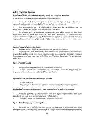 14 
2.3.4. Ενέργειες Ομάδων 
Γενικός Υπεύθυνος για τις Ενέργειες Διαχείρισης του Σεισμικού Κινδύνου 
Ο Διευθυντής με αναπληρωτή τον Υποδιευθυντή αναλαμβάνει: 
- Το συντονισμό όλων των σχετικών ενεργειών για την ασφαλή εκκένωση του σχολικού κτιρίου σύμφωνα με το Σχέδιο Έκτακτης Ανάγκης για Σεισμό. 
- Την επικοινωνία με την Προϊσταμένη Αρχή για να ενημερώσει και να ενημερωθεί σχετικά, και άλλους φορείς όταν κριθεί αναγκαίο. 
- Τη μέριμνα για την παραμονή των μαθητών στο χώρο καταφυγής έως ότου ενημερωθεί για τις περαιτέρω ενέργειες από τους αρμοδίους. Σε περίπτωση που ανακοινωθεί απόφαση διακοπής της λειτουργίας των σχολείων μεριμνά για την ασφαλή παραμονή των μαθητών στο χώρο καταφυγής έως ότου τους παραλάβουν οι γονείς τους. 
Ομάδα Παροχής Πρώτων Βοηθειών 
- Παρέχει πρώτες βοήθειες σε οποιονδήποτε έχει σχετική ανάγκη. 
- Συγκεντρώνει τους τραυματίες που μπορούν να μετακινηθούν σε πρόσφορο σημείο διακομιδής, κοντά στην έξοδο του κεντρικού προαύλιου του σχολείου, ενώ τους βαριά τραυματισμένους τους παρέχει βοήθεια στη θέση που βρίσκονται, έως ότου φτάσει το Ε.Κ.Α.Β. 
Ομάδα Πυρασφάλειας 
- Παρεμβαίνει για την κατάσβεση μικροεστιών πυρκαγιάς. 
- Ελέγχει επίσης την κατάσταση του καυστήρα κεντρικής θέρμανσης και ενημερώνει το Διευθυντή για τυχόν προβλήματα ή βλάβη. 
Ομάδα Ελέγχου Δικτύων-Αποκατάστασης Βλαβών 
- Ελέγχει τα Δίκτυα. 
- Μεριμνά για τη διακοπή της ηλεκτροδότησης και της ύδρευσης του σχολείου. 
Ομάδα Αναζήτησης Ατόμων που δεν έχουν παρουσιαστεί στο χώρο καταφυγής 
- Εντοπίζει μαθητές ή εκπαιδευτικούς που δεν έχουν παρουσιαστεί στο χώρο καταφυγής και είναι ίσως τραυματισμένοι ή εγκλωβισμένοι. 
- Συνεργάζεται με την Ομάδα Παροχής Πρώτων Βοηθειών. 
Ομάδα Φύλαξης του Αρχείου του σχολείου 
- Μεριμνά για τη φύλαξη του αρχείου και των φορητών περιουσιακών στοιχείων του σχολείου (π.χ. υπολογιστές, προβολείς κ.λπ.) μέχρι την αποκατάσταση της ασφάλειάς  