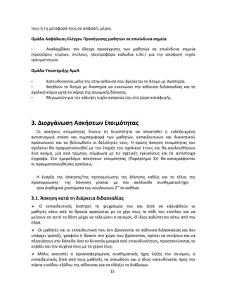 15 
τους ή τη μεταφορά τους σε ασφαλές μέρος. 
Ομάδα Ασφάλειας-Ελέγχου Προσέγγισης μαθητών σε επικίνδυνα σημεία 
- Αναλαμβάνει τον έλεγχο προσέγγισης των μαθητών σε επικίνδυνα σημεία (προσόψεις κτιρίων, στύλους, ηλεκτροφόρα καλώδια κ.λπ.) για την αποφυγή τυχόν τραυματισμών. 
Ομάδα Υποστήριξης ΑμεΑ 
- Κατευθύνονται μέλη της στην αίθουσα που βρίσκεται το Άτομο με Αναπηρία. 
- Βοηθούν το Άτομο με Αναπηρία να εκκενώσει την αίθουσα διδασκαλίας και το σχολικό κτίριο μετά το πέρας της σεισμικής δόνησης. 
- Μεριμνούν για την κάλυψη τυχόν αναγκών του στο χώρο καταφυγής. 
3. Διοργάνωση Ασκήσεων Ετοιμότητας 
Οι ασκήσεις ετοιμότητας δίνουν τη δυνατότητα να αποκτηθεί η ενδεδειγμένη αντισεισμική στάση και συμπεριφορά των μαθητών, εκπαιδευτικών και διοικητικού προσωπικού και να βελτιωθούν οι δεξιότητές τους. Η πρώτη άσκηση ετοιμότητας του σχολείου θα πραγματοποιηθεί με την έναρξη του σχολικού έτους και θα ακολουθήσουν δύο ακόμα, μία ανά τρίμηνο, σύμφωνα με τις σχετικές εγκυκλίους και τα αντίστοιχα έγγραφα. Στο ημερολόγιο ασκήσεων ετοιμότητας (Παράρτημα Στ) θα καταγράφονται οι πραγματοποιηθείσες ασκήσεις. 
Η έναρξη της άσκησης/της προσομοίωσης της δόνησης καθώς και το τέλος της προσομοίωσης της δόνησης γίνεται με τον ακόλουθο συνθηματικό ήχο: 
τρία διαδοχικά χτυπήματα του κουδουνιού 2’’ το καθένα. 
3.1. Άσκηση κατά τη διάρκεια διδασκαλίας 
 Ο εκπαιδευτικός διατηρεί τη ψυχραιμία του και ζητά να καλυφθούν οι μαθητές κάτω από τα θρανία κρατώντας με το χέρι τους το πόδι του επίπλου και να μείνουν σε αυτή τη θέση μέχρι να τελειώσει ο σεισμός. Ο ίδιος καλύπτεται κάτω από την έδρα. 
 Οι μαθητές και οι εκπαιδευτικοί που δεν βρίσκονται σε αίθουσα διδασκαλίας και δεν υπάρχει τραπέζι, γραφείο ή θρανίο στο χώρο που βρίσκονται, πρέπει να σκύψουν και να πλησιάσουν στο δάπεδο όσο το δυνατόν μακριά από επικινδυνότητες, προστατεύοντας το κεφάλι και τον αυχένα τους με τα χέρια τους. 
 Μόλις ακουστεί ο προαναφερόμενος συνθηματικός ήχος λήξης του σεισμού, ο εκπαιδευτικός ζητά από τους μαθητές να σηκωθούν και ο ίδιος κατευθύνεται προς την πόρτα εισόδου-εξόδου της αίθουσας για να ελέγξει το διάδρομο.  