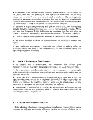 16 
 Όταν έρθει η σειρά της συγκεκριμένης αίθουσας να εκκενώσει το κτίριο (σύμφωνα με το Σχέδιο), ζητά από τους μαθητές να είναι ήρεμοι και προσεκτικοί, και να τους παροτρύνει να ακολουθήσουν την προσχεδιασμένη πορεία με τάξη και ψυχραιμία, προκειμένου να βγουν στο προαύλιο, μένοντας ο ίδιος πίσω απ’ αυτούς. Ο εκπαιδευτικός εκκενώνει την αίθουσα αφού πρώτα πάρει μαζί του το βιβλίο ύλης, το απουσιολόγιο και την κατάσταση με τα στοιχεία των γονέων και κηδεμόνων των μαθητών. 
 Εάν κατά τη διάρκεια της εκκένωσης του σχολικού κτιρίου εκδηλωθεί κάποιος νέος σεισμός, θα πρέπει να ακολουθηθεί από όλους εκ νέου η οδηγία αυτοπροστασίας: "Μένω στο χώρο που βρίσκομαι, Σκύβω, Καλύπτομαι και παραμένω στη θέση μου μέχρι να τελειώσει ο σεισμός". Μετά το πέρας του σεισμού θα συνεχιστεί η διαδικασία εκκένωσης. 
 Όταν οι μαθητές συγκεντρωθούν στο προαύλιο, ο εκπαιδευτικός τους καταμετρά. 
 Οι Ομάδες ενεργούν σύμφωνα με τις αρμοδιότητες που τους έχουν ανατεθεί στο Σχέδιο. 
 Στην περίπτωση που διακοπεί η λειτουργία των σχολείων οι μαθητές πρέπει να παραληφθούν από τους γονείς ή τους κηδεμόνες τους από τους προκαθορισμένους στο σχολικό Σχέδιο χώρους καταφυγής. 
3.2. Κατά τη διάρκεια του διαλείμματος 
 Οι μαθητές και οι εκπαιδευτικοί που βρίσκονται στον αύλειο χώρο παραμένουν εκεί. Δεν πλησιάζουν τις προσόψεις του κτιρίου και άλλες επικινδυνότητες. 
 Οι εφημερεύοντες εκπαιδευτικοί στους ορόφους, οι επιμελητές τους και οι τυχόν υπάρχοντες μαθητές εφαρμόζουν τις σχετικές οδηγίες αυτοπροστασίας ανάλογα με το χώρο που βρίσκονται. 
 Μόλις ακουστεί ο προαναφερόμενος συνθηματικός ήχος λήξης του σεισμού, οι εφημερεύοντες εκπαιδευτικοί και οι επιμελητές εκκενώνουν το κτίριο σύμφωνα με το Σχέδιο του Σχολείου. Οι επιμελητές παίρνουν μαζί τους το απουσιολόγιο και την κατάσταση με τα στοιχεία των γονέων και κηδεμόνων των μαθητών. 
 Προσεισμικά οι εφημερεύοντες εκπαιδευτικοί θα μεριμνούν καθημερινά για την υποχρεωτική εκκένωση των αιθουσών, κατά τη διάρκεια του διαλείμματος, ώστε να μην υπάρχουν μαθητές στις αίθουσες. 
3.3. Διαδικασία Εκκένωσης του κτιρίου 
Σε ότι αφορά στην διαδικασία εκκένωσης όλοι οι εκπαιδευτικοί είναι υπεύθυνοι για την εκκένωση της αίθουσας στην οποία διδάσκουν την ώρα του σεισμού σύμφωνα με τις  