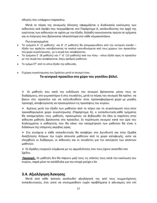 17 
οδηγίες που υπάρχουν παρακάτω. 
Μετά το πέρας της σεισμικής δόνησης εφαρμόζεται η διαδικασία εκκένωσης των αιθουσών ανά όροφο που περιγράφεται στο Παράρτημα Α, ακολουθώντας την αρχή της εγγύτητας των αιθουσών σε σχέση με την έξοδο, δηλαδή εκκενώνονται πρώτα τα τμήματα και οι πτέρυγες που βρίσκονται πλησιέστερα στο κάθε κλιμακοστάσιο. 
Πιο συγκεκριμένα: 
 Τα τμήματα Α΄ (5 μαθητές) και Β΄ (7 μαθητές) θα απομακρυνθούν από την κεντρική είσοδο – έξοδο του σχολείου κατεβαίνοντας τα σκαλιά κατευθυνόμενα από τους χώρους του προαυλίου στο χώρο συγκέντρωσης, με η σειρά που αναφέρονται. 
 Τα τμήματα Ε΄ (8 μαθητές) και Γ΄-Δ΄ (13 μαθητές) από την πίσω - νότια έξοδο προς το προαύλιο με την σειρά που αναφέρονται, λόγω αριθμού μαθητών. 
 Το τμήμα ΣΤ’ από τη νότιο έξοδο της αίθουσάς. 
 Ο χώρος συγκέντρωσης του Σχολείου μετά το σεισμό είναι: 
Το κεντρικό προαύλιο στο χώρο του γηπέδου βόλεϊ. 
 Οι μαθητές που κατά την εκδήλωση του σεισμού βρίσκονται μόνοι τους σε διαδρόμους, στο γυμναστήριο ή στις τουαλέτες, μετά το πέρας του σεισμού θα πρέπει να βγουν στο προαύλιο και να κατευθυνθούν στον προαναφερόμενο χώρο με μεγάλη προσοχή, αποφεύγοντας να προσεγγίσουν τις προσόψεις του κτιρίου. 
 Αμέσως μετά την έξοδο των μαθητών από το κτίριο και τη συγκέντρωσή τους στον προκαθορισμένο χώρο συγκέντρωσης (Παράρτημα Α), ο εκπαιδευτικός κάθε τμήματος θα καταμετρήσει τους μαθητές, προκειμένου να βεβαιωθεί ότι όλοι οι παρόντες στην αίθουσα μαθητές βρίσκονται στο προαύλιο. Σε περίπτωση σεισμού κατά την ώρα του διαλείμματος ο καθηγητής που θα κάνει την καταμέτρηση των μαθητών θα είναι ο διδάσκων της επόμενης ακριβώς ώρας. 
 Στη συνέχεια ο κάθε εκπαιδευτικός θα αναφέρει στο Διευθυντή και στην Ομάδα Αναζήτησης Ατόμων την τυχόν απουσία μαθητών από το χώρο καταφυγής, ώστε να ελεγχθούν οι διάδρομοι, οι αίθουσες και οι τουαλέτες για την ανεύρεση των απόντων μαθητών. 
 Οι Ομάδες ενεργούν σύμφωνα με τις αρμοδιότητες που τους έχουν ανατεθεί στο 
Σχέδιο. 
Προσοχή: Οι μαθητές δεν θα πάρουν μαζί τους τις τσάντες τους κατά την εκκένωση του κτιρίου, παρά μόνο τα κατάλληλα για την εποχή ρούχα κ.λπ. 
3.4. Αξιολόγηση Άσκησης 
Μετά από κάθε άσκηση ακολουθεί αξιολόγησή της από τους συμμετέχοντες εκπαιδευτικούς, έτσι ώστε να επισημανθούν τυχόν προβλήματα ή αδυναμίες στο επί  