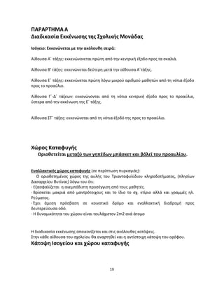 19 
ΠΑΡΑΡΤΗΜΑ Α 
Διαδικασία Εκκένωσης της Σχολικής Μονάδας 
Ισόγειο: Εκκενώνεται με την ακόλουθη σειρά: 
Αίθουσα Α΄ τάξης: εκκενώνονεται πρώτη από την κεντρική έξοδο προς τα σκαλιά. 
Αίθουσα Β’ τάξης: εκκενώνεται δεύτερη μετά την αίθουσα Α΄τάξης. 
Αίθουσα Ε΄ τάξης: εκκενώνεται πρώτη λόγω μικρού αριθμού μαθητών από τη νότια έξοδο προς το προαύλιο. 
Αίθουσα Γ΄-Δ΄ τάξεων: εκκενώνονται από τη νότια κεντρική έξοδο προς το προαύλιο, ύστερα από την εκκένωση της Ε΄ τάξης. 
Αίθουσα ΣΤ΄ τάξης: εκκενώνεται από τη νότια έξοδό της προς το προαύλιο. 
Χώρος Καταφυγής 
Οριοθετείται μεταξύ των γηπέδων μπάσκετ και βόλεϊ του προαυλίου. 
Εναλλακτικός χώρος καταφυγής (σε περίπτωση πυρκαγιάς): 
Ο οριοθετημένος χώρος της αυλής του Τριανταφυλίδιου κληροδοτήματος, (πλησίων Δασαρχείου Βυτίνας) λόγω του ότι: 
· Εξασφαλίζεται η ανεμπόδιστη προσέγγιση από τους μαθητές. 
· Βρίσκεται μακριά από μαντρότοιχους και το ίδιο το σχ. κτίριο αλλά και γραμμές ηλ. Ρεύματος. 
· Έχει άμεση πρόσβαση σε κοινοτικό δρόμο και εναλλακτική διαδρομή προς δευτερεύουσα οδό. 
· Η δυναμικότητα του χώρου είναι τουλάχιστον 2m2 ανά άτομο 
Η διαδικασία εκκένωσης απεικονίζεται και στις ακόλουθες κατόψεις. 
Στην κάθε αίθουσα του σχολείου θα αναρτηθεί και η αντίστοιχη κάτοψη του ορόφου. 
Κάτοψη Ισογείου και χώρου καταφυγής  