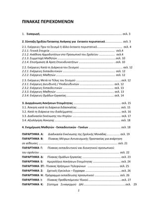 2 
ΠΙΝΑΚΑΣ ΠΕΡΙΕΧΟΜΕΝΩΝ 
1. Εισαγωγή………………………………………………………………………..….……………….…..... σελ. 3 
2. Σύνταξη Σχεδίου Έκτακτης Ανάγκης για έκτακτο περιστατικό…………………... σελ. 3 
2.1. Ενέργειες Πριν το Σεισμό ή άλλο έκτακτο περιστατικό…………….…………….… σελ. 4 
2.1.1. Γενικά Στοιχεία ………………………………………………….……….…………………. σελ.4 
2.1.2. Ανάθεση Αρμοδιοτήτων στο Προσωπικό του Σχολείου .….…..………… σελ.4 
2.1.3. Συμμετοχή Μαθητών ……………………………………………………..…………….…σελ. 10 
2.1.4. Επισήμανση & Άρση Επικινδυνοτήτων …………………………….………….. ..σελ. 10 
2.2. Ενέργειες Κατά τη Διάρκεια του Σεισμού …………………….…………….…………...... σελ. 12 
2.2.1. Ενέργειες Εκπαιδευτικών ……………………………………………….……….…….. σελ. 12 
2.2.2. Ενέργειες Μαθητών ………………………………………………………….……….….. σελ. 12 
2.3. Ενέργειες Μετά το Τέλος του Σεισμού ……………….………………….………..….......σελ. 12 
2.3.1. Ενέργειες Διευθυντή / Υποδιευθυντών ….………………………….………... σελ. 12 
2.3.2. Ενέργειες Εκπαιδευτικών .…………………………………………………….……… σελ. 13 
2.3.3. Ενέργειες Μαθητών …………………….……………………………………….….….. σελ. 13 
2.3.4. Ενέργειες Ομάδων Εργασίας…………………….………….……………..…….…. σελ. 14 
3. Διοργάνωση Ασκήσεων Ετοιμότητας ……………………………..……….………………… σελ. 15 
3.1. Άσκηση κατά τη διάρκεια διδασκαλίας ………………….…….….……………………… σελ. 15 
3.2. Κατά τη διάρκεια του διαλείμματος…………..………………………..…………………… σελ. 16 
3.3. Διαδικασία Εκκένωσης του Κτιρίου ……………………………………..………..………… σελ. 17 
3.4. Αξιολόγηση Άσκησης ….…………………………………………………….…………..………… σελ. 18 
4. Ενημέρωση Μαθητών - Εκπαιδευτικών - Γονέων ………...………………….………. σελ. 18 
ΠΑΡΑΡΤΗΜΑ Α: Διαδικασία Εκκένωσης της Σχολικής Μονάδας….…....……. σελ. 19 
ΠΑΡΑΡΤΗΜΑ Β: Πίνακας Μέτρων Αντισεισμικής Προστασίας για ανάρτηση 
σε αίθουσες ….……………………………………….…….…….…..….……………………………... σελ. 21 
ΠΑΡΑΡΤΗΜΑ Γ: Πίνακας εκπαιδευτικού και διοικητικού προσωπικού 
του σχολείου …………………………..……….……………….…………………………………....…… σελ. 22 
ΠΑΡΑΡΤΗΜΑ Δ: Πίνακας Ομάδων Εργασίας …………………………..………….….…. σελ. 23 
ΠΑΡΑΡΤΗΜΑ Ε: Ημερολόγιο Ασκήσεων Ετοιμότητας ……………………………..... σελ. 24 
ΠΑΡΑΡΤΗΜΑ ΣΤ: Πίνακας Χρήσιμων Τηλεφώνων ……………..……….…….…...… σελ. 25 
ΠΑΡΑΡΤΗΜΑ Ζ: Σχετικές Εγκύκλιοι – Έγγραφα ………………………………….……….σελ. 26 
ΠΑΡΑΡΤΗΜΑ Η: Πρόγραμμα εκπαίδευσης προσωπικού …….….…….…….…...… σελ. 26 
ΠΑΡΑΡΤΗΜΑ Ι: Πίνακας Προβλεπόμενου Υλικού………………...………….………...σελ. 27 
ΠΑΡΑΡΤΗΜΑ Κ: Σύστημα Συναγερμού ΔΑΙ………………...………….………..............σελ. 29  