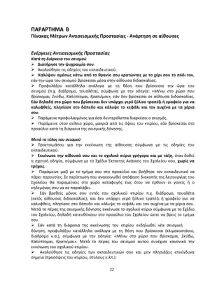 22 
ΠΑΡΑΡΤΗΜΑ Β 
Πίνακας Μέτρων Αντισεισμικής Προστασίας - Ανάρτηση σε αίθουσες 
Ενέργειες Αντισεισμικής Προστασίας 
Κατά τη διάρκεια του σεισμού 
 Διατήρησε την ψυχραιμία σου. 
 Ακολούθησε τις οδηγίες του εκπαιδευτικού. 
 Καλύψου αμέσως κάτω από το θρανίο σου κρατώντας με το χέρι σου το πόδι του, εάν την ώρα του σεισμού βρίσκεσαι μέσα στην αίθουσα διδασκαλίας. 
 Προφυλάξου κατάλληλα ανάλογα με τη θέση που βρίσκεσαι την ώρα του σεισμού (π.χ. διάδρομο, τουαλέτα), σύμφωνα με την οδηγία: «Μένω στο χώρο που βρίσκομαι, Σκύβω, Καλύπτομαι, Κρατιέμαι», εάν δεν βρίσκεσαι σε αίθουσα διδασκαλίας. Εάν δηλαδή στο χώρο που βρίσκεσαι δεν υπάρχει γερό ξύλινο τραπέζι ή γραφείο για να καλυφθείς, πλησίασε στο δάπεδο και κάλυψε το κεφάλι και τον αυχένα με τα χέρια σου. 
 Παράμεινε προφυλαγμένος για όσα δευτερόλεπτα διαρκέσει ο σεισμός. 
 Παράμεινε στον αύλειο χώρο, μακριά από τις όψεις του κτιρίου, εάν βρίσκεσαι στο προαύλιο κατά τη διάρκεια της σεισμικής δόνησης. 
Μετά το τέλος του σεισμού 
 Προετοιμάσου για την εκκένωση της αίθουσας σύμφωνα με τις οδηγίες του εκπαιδευτικού. 
 Εκκένωσε την αίθουσά σου και το σχολικό κτίριο γρήγορα και με τάξη, όταν δοθεί η σχετική οδηγία, σύμφωνα με το Σχέδιο Έκτακτης Ανάγκης του Σχολείου σου, χωρίς να τρέχεις. 
 Παράμεινε μαζί με το τμήμα σου στο προαύλιο και βοήθησε τον εκπαιδευτικό να πάρει παρουσίες. Σε περίπτωση που ανακοινωθεί απόφαση διακοπής της λειτουργίας του Σχολείου θα παραμείνεις στο χώρο καταφυγής έως ότου να έρθουν οι γονείς ή ο κηδεμόνας σου να σε παραλάβει. 
 Εάν βρεθείς μόνος σου εντός του σχολικού κτιρίου π.χ. διάδρομο, τουαλέτα (εκτός αίθουσας διδασκαλίας), και δεν υπάρχει γερό ξύλινο τραπέζι ή γραφείο για να καλυφθείς, πλησίασε στο δάπεδο και κάλυψε το κεφάλι και τον αυχένα με τα χέρια σου. Μετά το πέρας της σεισμικής δόνησης εκκένωσε το σχολικό κτίριο σύμφωνα με το Σχέδιο του Σχολείου, δηλαδή κατευθύνσου στο προαύλιο του Σχολείου ώστε να βρεις το τμήμα σου. 
 Εάν κατά τη διάρκεια της εκκένωσης του κτιρίου εκδηλωθεί νέα σεισμική 
δόνηση, προφυλάξου κατάλληλα ανάλογα με τη θέση που βρίσκεσαι (κλιμακοστάσιο, διάδρομο κ.α.), σύμφωνα με την οδηγία: «Μένω στο χώρο που βρίσκομαι, Σκύβω, Καλύπτομαι, Κρατιέμαι». Μετά το πέρας του σεισμού αυτού συνέχισε κανονικά την εκκένωση του σχολικού κτιρίου. 
 Ακολούθησε τις οδηγίες των εκπαιδευτικών σου και μην πλησιάζεις επικίνδυνα σημεία (προσόψεις του κτιρίου, στύλους κ.λπ.).  