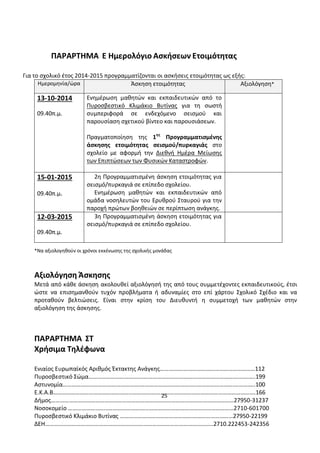 25 
ΠΑΡΑΡΤΗΜΑ Ε Ημερολόγιο Ασκήσεων Ετοιμότητας 
Για το σχολικό έτος 2014-2015 προγραμματίζονται οι ασκήσεις ετοιμότητας ως εξής: Ημερομηνία/ώρα Άσκηση ετοιμότητας Αξιολόγηση* 
13-10-2014 
09.40π.μ. 
Ενημέρωση μαθητών και εκπαιδευτικών από το Πυροσβεστικό Κλιμάκιο Βυτίνας για τη σωστή συμπεριφορά σε ενδεχόμενο σεισμού και παρουσίαση σχετικού βίντεο και παρουσιάσεων. 
Πραγματοποίηση της 1ης Προγραμματισμένης άσκησης ετοιμότητας σεισμού/πυρκαγιάς στο σχολείο με αφορμή την Διεθνή Ημέρα Μείωσης των Επιπτώσεων των Φυσικών Καταστροφών. 
15-01-2015 
09.40π.μ. 
2η Προγραμματισμένη άσκηση ετοιμότητας για σεισμό/πυρκαγιά σε επίπεδο σχολείου. 
Ενημέρωση μαθητών και εκπαιδευτικών από ομάδα νοσηλευτών του Ερυθρού Σταυρού για την παροχή πρώτων βοηθειών σε περίπτωση ανάγκης. 
12-03-2015 
09.40π.μ. 
3η Προγραμματισμένη άσκηση ετοιμότητας για σεισμό/πυρκαγιά σε επίπεδο σχολείου. 
*Να αξιολογηθούν οι χρόνοι εκκένωσης της σχολικής μονάδας 
Αξιολόγηση Άσκησης 
Μετά από κάθε άσκηση ακολουθεί αξιολόγησή της από τους συμμετέχοντες εκπαιδευτικούς, έτσι ώστε να επισημανθούν τυχόν προβλήματα ή αδυναμίες στο επί χάρτου Σχολικό Σχέδιο και να προταθούν βελτιώσεις. Είναι στην κρίση του Διευθυντή η συμμετοχή των μαθητών στην αξιολόγηση της άσκησης. 
ΠΑΡΑΡΤΗΜΑ ΣΤ 
Χρήσιμα Τηλέφωνα 
Ενιαίος Ευρωπαϊκός Αριθμός Έκτακτης Ανάγκης…………….…………………………………………112 
Πυροσβεστικό Σώμα……………………………….……………………………………………………….………..199 
Αστυνομία…………………………………………….………………………………..…………………….…………..100 
Ε.Κ.Α.Β……………………………………………..………….…………………………………………………………….166 
Δήμος……………………………………………………………………………………………………………27950-31237 Νοσοκομείο ……………………………………………...…………………………………………………2710-601700 
Πυροσβεστικό Κλιμάκιο Βυτίνας ………………………………………….………………………27950-22199 
ΔΕΗ…………………………………………………………………………………………………..2710.222453-242356  