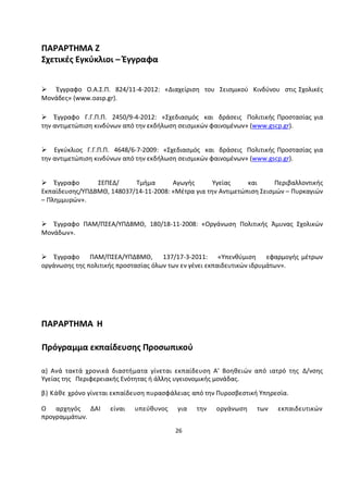 26 
ΠΑΡΑΡΤΗΜΑ Ζ 
Σχετικές Εγκύκλιοι – Έγγραφα 
 Έγγραφο Ο.Α.Σ.Π. 824/11-4-2012: «Διαχείριση του Σεισμικού Κινδύνου στις Σχολικές Μονάδες» (www.oasp.gr). 
Έγγραφο Γ.Γ.Π.Π. 2450/9-4-2012: «Σχεδιασμός και δράσεις Πολιτικής Προστασίας για την αντιμετώπιση κινδύνων από την εκδήλωση σεισμικών φαινομένων» (www.gscp.gr). 
Εγκύκλιος Γ.Γ.Π.Π. 4648/6-7-2009: «Σχεδιασμός και δράσεις Πολιτικής Προστασίας για την αντιμετώπιση κινδύνων από την εκδήλωση σεισμικών φαινομένων» (www.gscp.gr). 
Έγγραφο ΣΕΠΕΔ/ Τμήμα Αγωγής Υγείας και Περιβαλλοντικής Εκπαίδευσης/ΥΠΔΒΜΘ, 148037/14-11-2008: «Μέτρα για την Αντιμετώπιση Σεισμών – Πυρκαγιών – Πλημμυρών». 
Έγγραφο ΠΑΜ/ΠΣΕΑ/ΥΠΔΒΜΘ, 180/18-11-2008: «Οργάνωση Πολιτικής Άμυνας Σχολικών Μονάδων». 
Έγγραφο ΠΑΜ/ΠΣΕΑ/ΥΠΔΒΜΘ, 137/17-3-2011: «Υπενθύμιση εφαρμογής μέτρων οργάνωσης της πολιτικής προστασίας όλων των εν γένει εκπαιδευτικών ιδρυμάτων». 
ΠΑΡΑΡΤΗΜΑ Η Πρόγραμμα εκπαίδευσης Προσωπικού α) Ανά τακτά χρονικά διαστήματα γίνεται εκπαίδευση Α' Βοηθειών από ιατρό της Δ/νσης Υγείας της Περιφερειακής Ενότητας ή άλλης υγειονομικής μονάδας. β) Κάθε χρόνο γίνεται εκπαίδευση πυρασφάλειας από την Πυροσβεστική Υπηρεσία. Ο αρχηγός ΔΑΙ είναι υπεύθυνος για την οργάνωση των εκπαιδευτικών προγραμμάτων. 
 