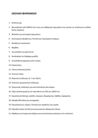 28 
ΣΧΟΛΙΚΟ ΦΑΡΜΑΚΕΙΟ 
1. Οινόπνευμα. 
2. Φυσιολογικό ορό (500ml) και amp για καθαρισμό τραυμάτων και ματιών σε περίπτωση εισόδου ξένου σώματος. 
3. Betadine για αντισηψία τραυμάτων. 
4. Αντισταμινή αλοιφή (π.χ. fenistil) για τσιμπήματα εντόμων. 
5. Αλοιφή για εγκαύματα. 
6. Βαμβάκι. 
7. Λευκοπλάστ σε ρολό (5cm). 
8. Handsaplast σε διάφορα μεγέθη. 
9. Αυτοκόλλητα ράμματα (steri-strips). 
10. Παγοκύστες. 
11. Γάντια ελαστικά (Latex). 
12. Ψυκτικό σπρέι. 
13. Ελαστικοί επίδεσμοι (5, 7 και 10cm). 
14. Πιεστικοί αιμοστατικοί επίδεσμοι. 
15. Τριγωνικός επίδεσμος για ακινητοποίηση άνω άκρου. 
16. Γάζες αποστειρωμένες σε πακετάκια των 5Χ5 και 10Χ10 cm. 
17. Aιμοστατικό λάστιχο, ψαλίδι, σύριγγες, θερμόμετρο, λαβίδα, παραμάνες. 
18. Αλοιφή (Rhinolex) για ρινορραγία. 
19. Παυσίπονα (π.χ. Depon, Ponstan) σε ταμπλέτες και σιρόπι. 
20. Κορτιζόνη (Solu-Cortef) για αντιμετώπιση αλλεργικού Shock. 
21. Νάρθηκες και Αυχενικό κολάρο για ακινητοποίηση κακώσεων του σκελετού.  