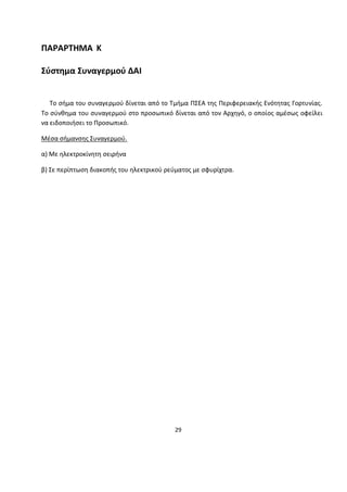 29 
ΠΑΡΑΡΤΗΜΑ Κ Σύστημα Συναγερμού ΔΑΙ 
Το σήμα του συναγερμού δίνεται από το Τμήμα ΠΣΕΑ της Περιφερειακής Ενότητας Γορτυνίας. Το σύνθημα του συναγερμού στο προσωπικό δίνεται από τον Αρχηγό, ο οποίος αμέσως οφείλει να ειδοποιήσει το Προσωπικό. 
Μέσα σήμανσης Συναγερμού. 
α) Με ηλεκτροκίνητη σειρήνα 
β) Σε περίπτωση διακοπής του ηλεκτρικού ρεύματος με σφυρίχτρα. 