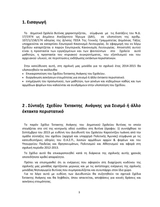 3 
1. Εισαγωγή Το Δημοτικό Σχολείο Βυτίνας χαρακτηρίζεται, σύμφωνα με τις διατάξεις του Ν.Δ. 17/1974 ως Δημόσιο Ανεξάρτητο Ίδρυμα (ΔΑΙ), σε υλοποίηση της αριθμ. 107/1/158/174 οδηγίας της Δ/νσης ΠΣΕΑ Της Γενικής Γραμματείας Δημόσιας Τάξης υποχρεούται να καταρτίσει Εσωτερικό Κανονισμό Λειτουργίας. Σε εφαρμογή του εν λόγω Σχεδίου καταρτίζεται ο παρών Εσωτερικός Κανονισμός Λειτουργίας. Αποστολή αυτού είναι η προστασία των εργαζομένων και των φοιτούντων στο Σχολείο αυτό μαθητών, η προστασία του κτιριακού συγκροτήματος, του εξοπλισμού και του αρχειακού υλικού, σε περιπτώσεις εκδήλωσης εκτάκτων περιστατικών. 
Στην κατεύθυνση αυτή, στη σχολική μας μονάδα για το σχολικό έτος 2014-2015 θα υλοποιηθούν τα ακόλουθα: 
 Επικαιροποίηση του Σχεδίου Έκτακτης Ανάγκης του Σχολείου. 
 διοργάνωση ασκήσεων ετοιμότητας για σεισμό ή άλλο έκτακτο περιστατικό. 
 ενημέρωση του προσωπικού, των μαθητών, των γονέων και κηδεμόνων καθώς και των αρμόδιων φορέων που καλούνται να συνδράμουν στην υλοποίηση του Σχεδίου. 
2.Σύνταξη Σχεδίου Έκτακτης Ανάγκης για Σεισμό ή άλλο έκτακτο περιστατικό 
Το παρόν Σχέδιο Έκτακτης Ανάγκης του Δημοτικού Σχολείου Βυτίνας το οποίο στεγάζεται στο επί της κεντρικής οδού εισόδου στη Βυτίνα (όροφοι: 1) συντάχθηκε το Σεπτέμβριο του 2013 με ευθύνη του Διευθυντή του Σχολείου Καρούντζου Ιωάννη από την ομάδα σύνταξης του σχεδίου (αρχηγό και υπαρχηγό Πολιτικής Άμυνας) σύμφωνα με τις κατευθυντήριες οδηγίες του Ο.Α.Σ.Π., λοιπών αρμόδιων αρχών & φορέων και του Υπουργείου Παιδείας και Θρησκευμάτων, Πολιτισμού και Αθλητισμού και αφορά στη σχολική περίοδο 2012-2013. 
Το Σχέδιο αυτό θα επικαιροποιηθεί κατά τη διάρκεια της σχολικής αυτής χρονιάς οποτεδήποτε κριθεί απαραίτητο. 
Πρέπει να επισημανθεί ότι οι ενέργειες που αφορούν στη διαχείριση κινδύνου της σχολικής μας μονάδας σχετίζονται μερικώς και με τις αντίστοιχες ενέργειες της σχολικής μονάδας Νηπιαγωγείο Βυτίνας που συμπροαυλίζεται και συνυπάρχει στον ίδιο χώρο. 
Για το λόγο αυτό με ευθύνη των Διευθυντών θα συζητηθούν τα σχετικά Σχέδια Έκτακτης Ανάγκης και θα ληφθούν, όπου απαιτείται, αποφάσεις για κοινές δράσεις και ασκήσεις ετοιμότητας.  