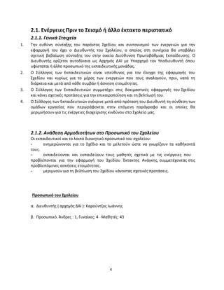 4 
2.1. Ενέργειες Πριν το Σεισμό ή άλλο έκτακτο περιστατικό 
2.1.1. Γενικά Στοιχεία 
1. Την ευθύνη σύνταξης του παρόντος Σχεδίου και συντονισμού των ενεργειών για την εφαρμογή του έχει ο Διευθυντής του Σχολείου, ο οποίος στη συνέχεια θα υποβάλει σχετική βεβαίωση σύνταξης του στην οικεία Διεύθυνση Πρωτοβάθμιας Εκπαίδευσης. Ο Διευθυντής ορίζεται αυτοδίκαια ως Αρχηγός ΔΑΙ με Υπαρχηγό τον Υποδιευθυντή όπου υφίσταται ή άλλο προσωπικό της εκπαιδευτικής μονάδας. 
2. Ο Σύλλογος των Εκπαιδευτικών είναι υπεύθυνος για τον έλεγχο της εφαρμογής του Σχεδίου και κυρίως για το μέρος των ενεργειών που τους αναλογούν, πριν, κατά τη διάρκεια και μετά από κάθε συμβάν ή άσκηση ετοιμότητας. 
3. Ο Σύλλογος των Εκπαιδευτικών συμμετέχει στις δοκιμαστικές εφαρμογές του Σχεδίου και κάνει σχετικές προτάσεις για την επικαιροποίηση και τη βελτίωσή του. 
4. Ο Σύλλογος των Εκπαιδευτικών ενέκρινε μετά από πρόταση του Διευθυντή τη σύνθεση των ομάδων εργασίας που περιγράφονται στην επόμενη παράγραφο και οι οποίες θα μεριμνήσουν για τις ενέργειες διαχείρισης κινδύνου στο Σχολείο μας. 
2.1.2. Ανάθεση Αρμοδιοτήτων στο Προσωπικό του Σχολείου 
Οι εκπαιδευτικοί και το λοιπό διοικητικό προσωπικό του σχολείου: 
- ενημερώνονται για το Σχέδιο και το μελετούν ώστε να γνωρίζουν τα καθήκοντά τους. 
- εκπαιδεύονται και εκπαιδεύουν τους μαθητές σχετικά με τις ενέργειες που 
προβλέπονται για την εφαρμογή του Σχεδίου Έκτακτης Ανάγκης, συμμετέχοντας στις προβλεπόμενες ασκήσεις ετοιμότητας. 
- μεριμνούν για τη βελτίωση του Σχεδίου κάνοντας σχετικές προτάσεις. 
Προσωπικό του Σχολείου α. Διευθυντής ( αρχηγός ΔΑΙ ): Καρούντζος Ιωάννης β. Προσωπικό. Άνδρες : 1, Γυναίκες: 4 Μαθητές: 43 
 